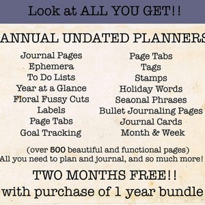 May include: A digital planner with over 500 pages of printable content. The planner includes journal pages, ephemera, to-do lists, year at a glance, floral fussy cuts, labels, page tabs, goal tracking, page tabs, tags, stamps, holiday words, seasonal phrases, bullet journaling pages, journal cards, and month & week pages. The text on the image reads "Look at ALL YOU GET!! ANNUAL UNDATED PLANNERS (over 500 beautiful and functional pages) All you need to plan and journal, and so much more!!! TWO MONTHS FREE!! with purchase of 1 year bundle!"