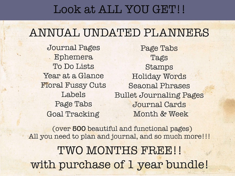 May include: A digital planner with over 500 pages of printable content. The planner includes journal pages, ephemera, to-do lists, year at a glance, floral fussy cuts, labels, page tabs, goal tracking, page tabs, tags, stamps, holiday words, seasonal phrases, bullet journaling pages, journal cards, and month & week pages. The text on the image reads "Look at ALL YOU GET!! ANNUAL UNDATED PLANNERS (over 500 beautiful and functional pages) All you need to plan and journal, and so much more!!! TWO MONTHS FREE!! with purchase of 1 year bundle!"