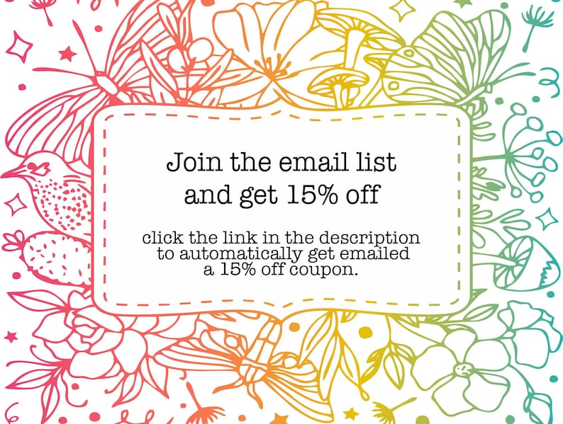 May include: A colorful floral design with butterflies and mushrooms surrounds a white box with the text "Join the email list and get 15% off" and "click the link in the description to automatically get emailed a 15% off coupon."