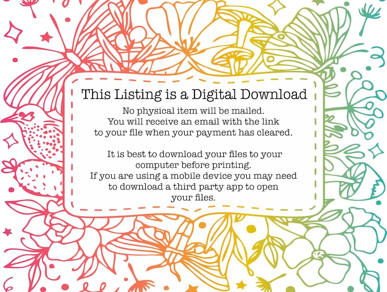 May include: A digital download graphic with a floral and butterfly design. The text reads "This Listing is a Digital Download. No physical item will be mailed. You will receive an email with the link to your file when your payment has cleared. It is best to download your files to your computer before printing. If you are using a mobile device you may need to download a third party app to open your files."