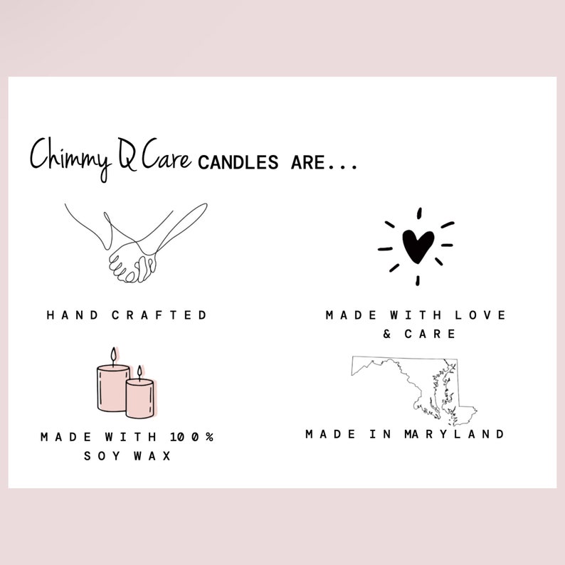 May include: A graphic with the text "Chimmy Q Care CANDLES ARE..." and four icons. The first icon is a line drawing of two hands holding each other. The text below the icon reads "HAND CRAFTED". The second icon is a heart with rays of light around it. The text below the icon reads "MADE WITH LOVE & CARE". The third icon is a pair of pink candles. The text below the icon reads "MADE WITH 100% SOY WAX". The fourth icon is a line drawing of the state of Maryland. The text below the icon reads "MADE IN MARYLAND".