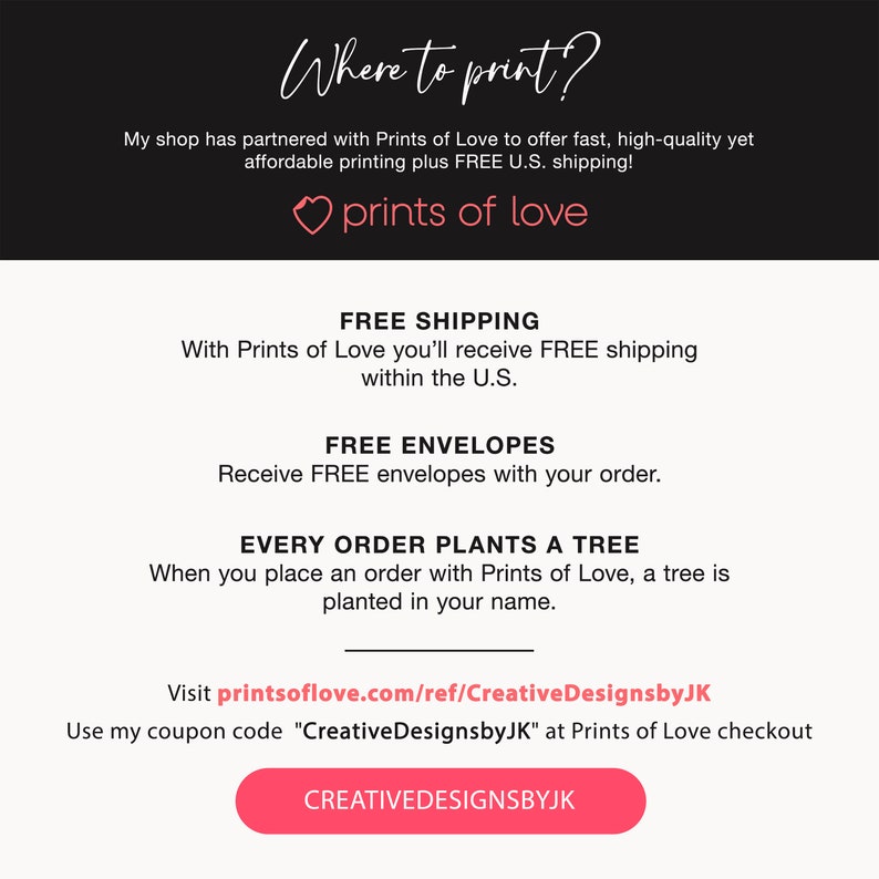 May include: A pink heart with the text "prints of love" above a white background with black text that says "Where to print?" and "My shop has partnered with Prints of Love to offer fast, high-quality yet affordable printing plus FREE U.S. shipping!"  Below the heart, the text says "FREE SHIPPING" and "With Prints of Love you'll receive FREE shipping within the U.S."  The text "FREE ENVELOPES" and "Receive FREE envelopes with your order." is below that.  The text "EVERY ORDER PLANTS A TREE" and "When you place an order with Prints of Love, a tree is planted in your name." is below that.  The text "Visit printsoflove.com/ref/CreativeDesignsbyJK" and "Use my coupon code "CreativeDesignsbyJK" at Prints of Love checkout" is below that.  A pink button with the text "CREATIVEDESIGNSBYJK" is at the bottom of the image.
