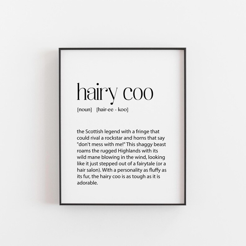 May include: Black and white printable wall art with the definition of "hairy coo" as a Scottish legend with a shaggy coat and horns. The text reads "hairy coo [noun] [hair-ee - koo] the Scottish legend with a fringe that could rival a rockstar and horns that say "don't mess with me!" This shaggy beast roams the rugged Highlands with its wild mane blowing in the wind, looking like it just stepped out of a fairytale (or a hair salon). With a personality as fluffy as its fur, the hairy coo is as tough as it is adorable."