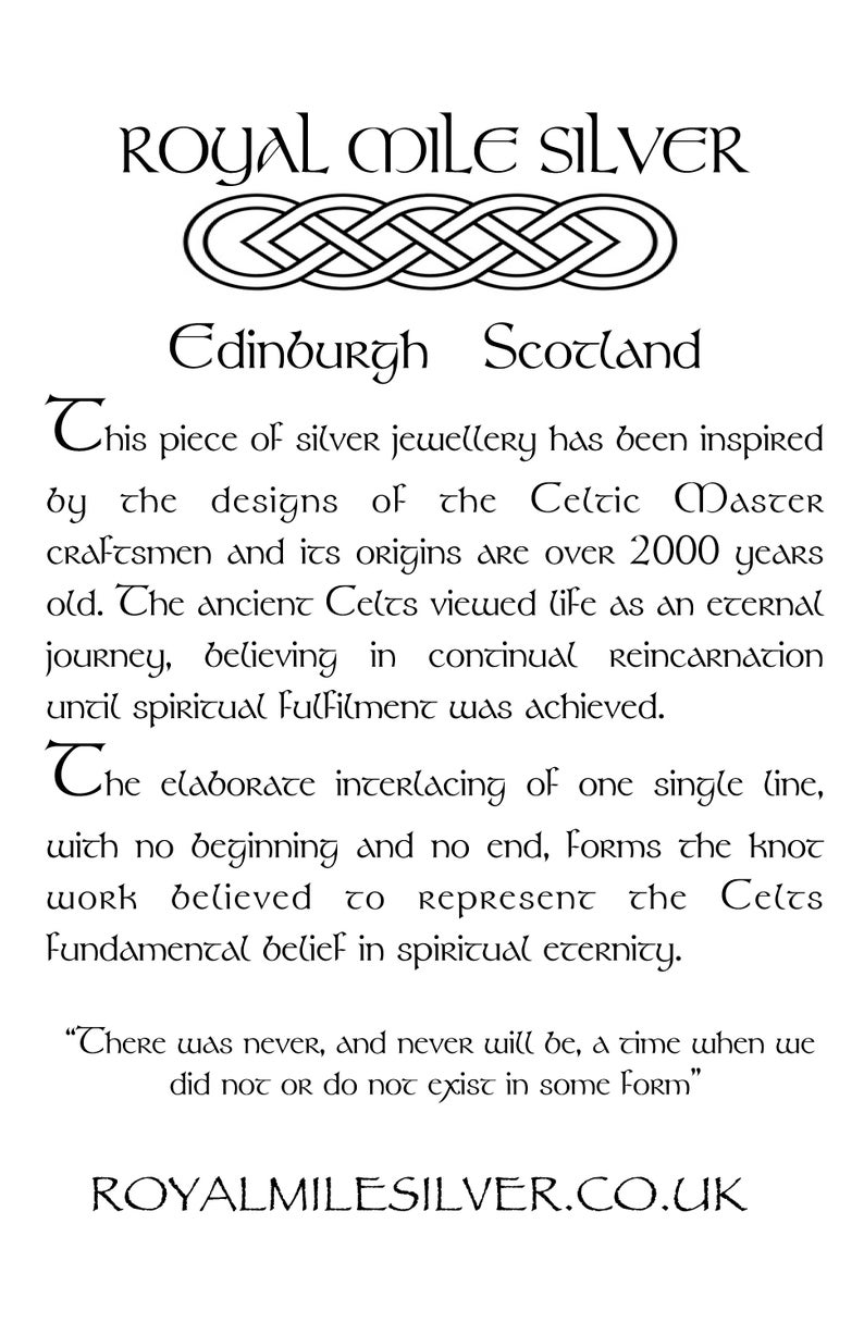 May include: Black and white image of a Celtic knot design with the text "ROYAL MILE SILVER" and "Edinburgh Scotland". The text below the knot reads "This piece of silver jewellery has been inspired by the designs of the Celtic Master craftsmen and its origins are over 2000 years old. The ancient Celts viewed life as an eternal journey, believing in continual Reincarnation until spiritual Fulfilment was achieved. The elaborate interlacing of one single line, with no beginning and no end, Forms the knot work believed to represent the Celts Fundamental belief in spiritual eternity. "There was never, and never will be, a time when we did not or do not exist in some Form" ROYALMILESILVER.CO.UK"