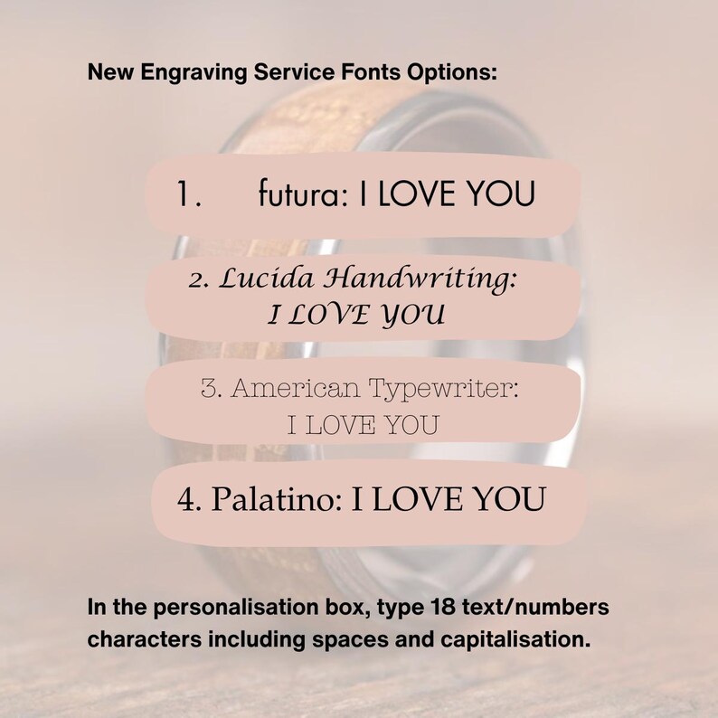 May include: A close-up of a wooden ring with a pink background. The image shows four different font options for engraving text on the ring. The text reads: "New Engraving Service Fonts Options: 1. futura: I LOVE YOU 2. Lucida Handwriting: I LOVE YOU 3. American Typewriter: I LOVE YOU 4. Palatino: I LOVE YOU". The text below the ring reads: "In the personalisation box, type 18 text/numbers characters including spaces and capitalisation."