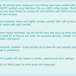 May include: Text listing the details of 3D printed items. The text mentions that the items are printed using the FDM/FFF method with Hatchbox PLA on a QIDI X-Max printer. The items are also tested on various UV resin printers with 100% success and rave reviews. The text also mentions that the items are lightly sanded, painted with craft acrylic paint and sealed with satin varnish. The text also mentions that the items are available for instant digital download, and that the buyer can pay for the file once and use it as many times as they need. The text also mentions that the items are completely scalable and that the print quality will vary based on the printer, material and slicer settings. The text also mentions that the buyer can visit the seller's About page for more great mini resources.