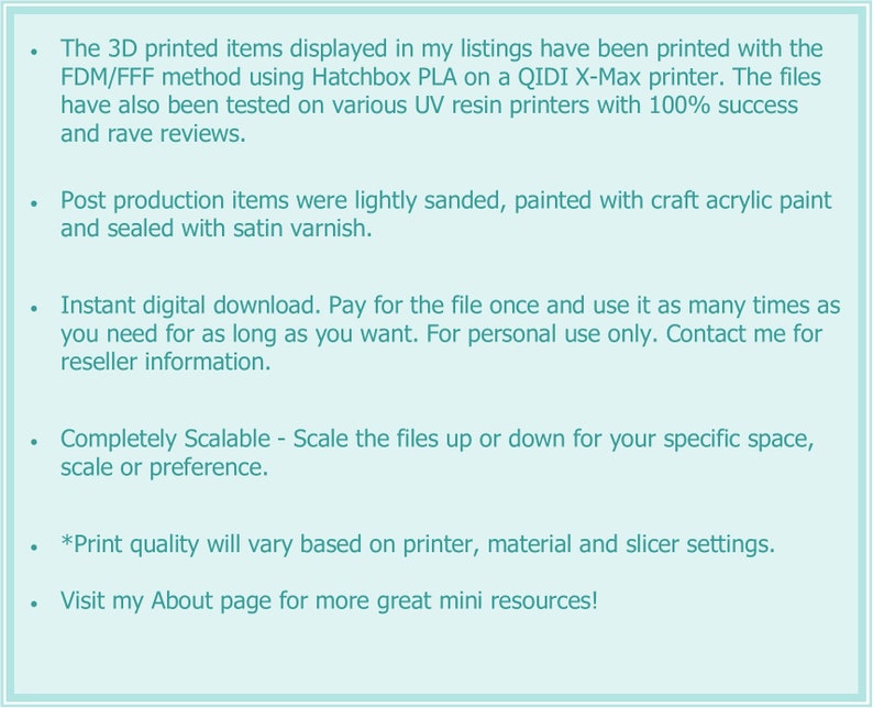 May include: Text listing the details of 3D printed items. The text mentions that the items are printed using the FDM/FFF method with Hatchbox PLA on a QIDI X-Max printer. The items are also tested on various UV resin printers with 100% success and rave reviews. The text also mentions that the items are lightly sanded, painted with craft acrylic paint and sealed with satin varnish. The text also mentions that the items are available for instant digital download, and that the buyer can pay for the file once and use it as many times as they need. The text also mentions that the items are completely scalable and that the print quality will vary based on the printer, material and slicer settings. The text also mentions that the buyer can visit the seller's About page for more great mini resources.