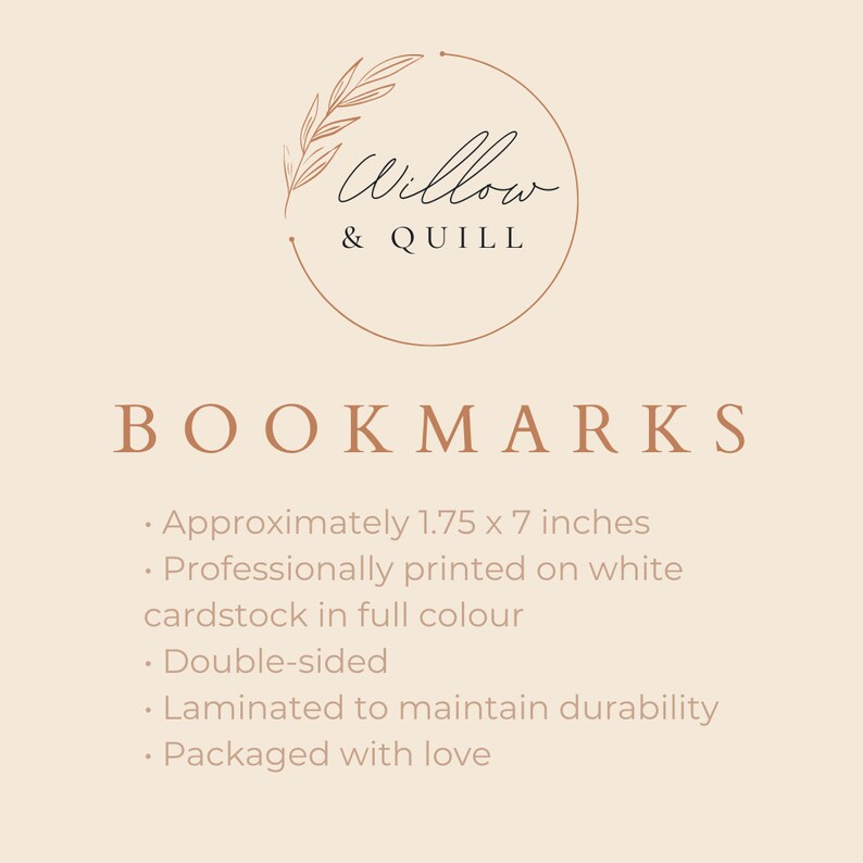 May include: A brown and white logo with the text "Willow & QUILL" in a circle with a floral design. The text "BOOKMARKS" is below the logo. The text below the logo describes the bookmarks as being approximately 1.75 x 7 inches, professionally printed on white cardstock in full colour, double-sided, laminated to maintain durability, and packaged with love.