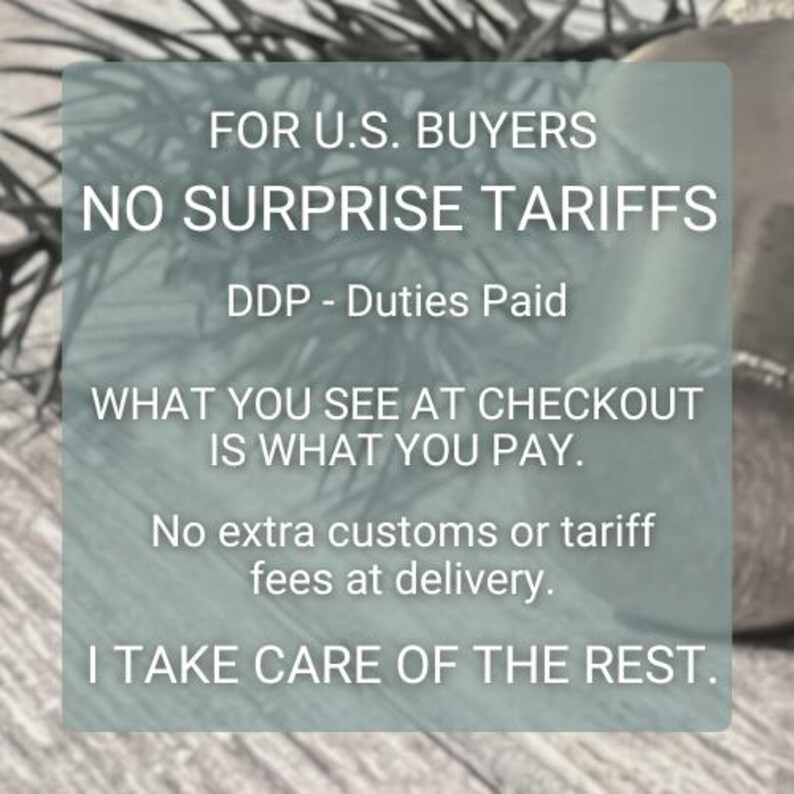 May include: A semi-transparent rectangular overlay featuring white text that reads: FOR U.S. BUYERS NO SURPRISE TARIFFS DDP - Duties Paid WHAT YOU SEE AT CHECKOUT IS WHAT YOU PAY. No extra customs or tariff fees at delivery. I TAKE CARE OF THE REST.