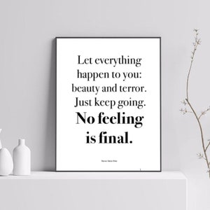 May include: Black and white typography print with the quote "Let everything happen to you: beauty and terror. Just keep going. No feeling is final." by Rainer Maria Rilke.
