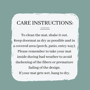 May include: White text on a light blue background with instructions for caring for a doormat. The text reads: "CARE INSTRUCTIONS: To clean the mat, shake it out. Keep doormat as dry as possible and in a covered area (porch, patio, entry way). Please remember to take your mat inside during bad weather to avoid darkening of the fibers or premature fading of the design. If your mat gets wet, hang to dry."