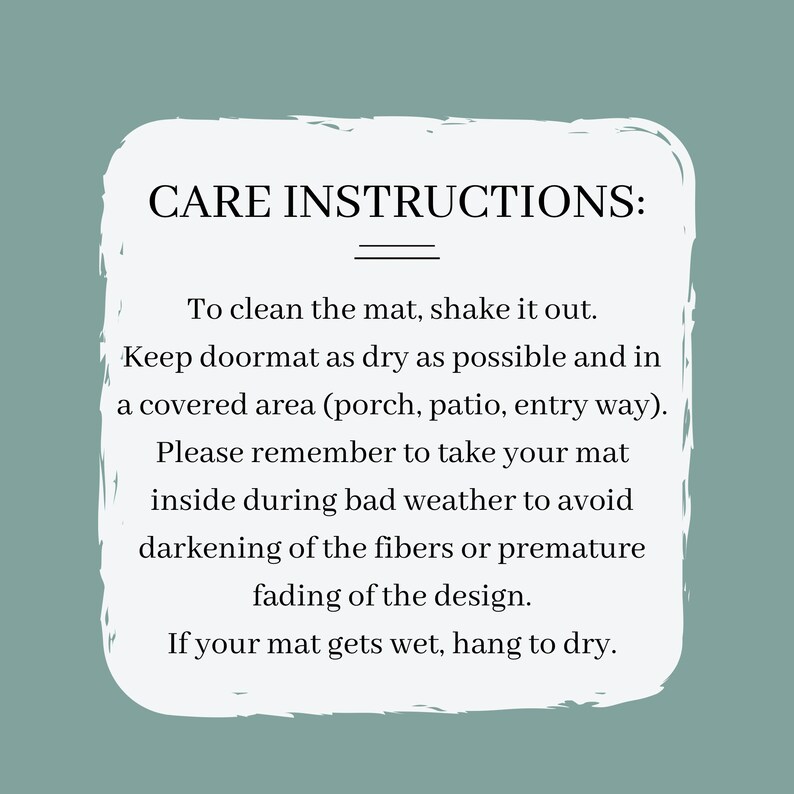May include: White text on a light blue background with instructions for caring for a doormat. The text reads: "CARE INSTRUCTIONS: To clean the mat, shake it out. Keep doormat as dry as possible and in a covered area (porch, patio, entry way). Please remember to take your mat inside during bad weather to avoid darkening of the fibers or premature fading of the design. If your mat gets wet, hang to dry."