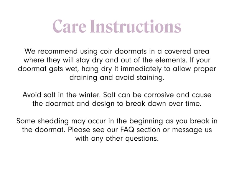 May include: Care instructions for coir doormats.  We recommend using coir doormats in a covered area where they will stay dry and out of the elements. If your doormat gets wet, hang dry it immediately to allow proper draining and avoid staining. Avoid salt in the winter. Salt can be corrosive and cause the doormat and design to break down over time. Some shedding may occur in the beginning as you break in the doormat. Please see our FAQ section or message us with any other questions.