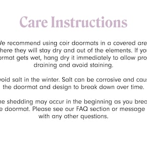 May include: Care instructions for coir doormats. We recommend using coir doormats in a covered area where they will stay dry and out of the elements. If your doormat gets wet, hang dry it immediately to allow proper draining and avoid staining. Avoid salt in the winter. Salt can be corrosive and cause the doormat and design to break down over time. Some shedding may occur in the beginning as you break in the doormat. Please see our FAQ section or message us with any other questions.