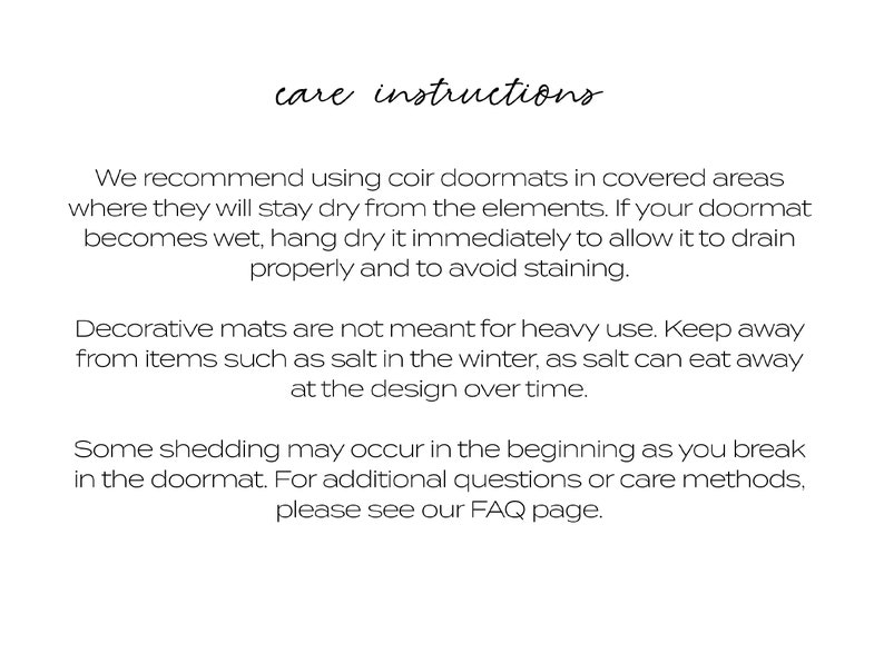 May include: Care instructions for coir doormats.  We recommend using coir doormats in covered areas where they will stay dry from the elements. If your doormat becomes wet, hang dry it immediately to allow it to drain properly and to avoid staining. Decorative mats are not meant for heavy use. Keep away from items such as salt in the winter, as salt can eat away at the design over time. Some shedding may occur in the beginning as you break in the doormat. For additional questions or care methods, please see our FAQ page.