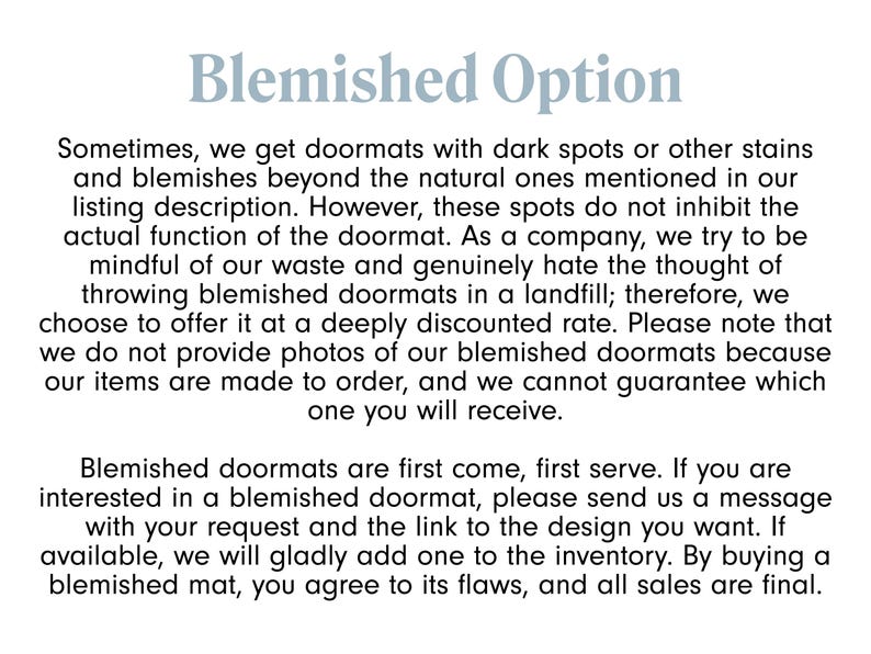 May include: Text explaining the Blemished Option for doormats. It states that the doormats may have dark spots or stains, but these do not affect the functionality. The company offers these doormats at a discounted price because they are made to order and they cannot guarantee which one you will receive. The text also states that blemished doormats are first come, first serve and that buyers agree to the flaws.