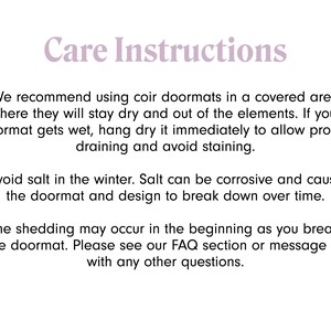 May include: Care instructions for coir doormats.  We recommend using coir doormats in a covered area where they will stay dry and out of the elements. If your doormat gets wet, hang dry it immediately to allow proper draining and avoid staining. Avoid salt in the winter. Salt can be corrosive and cause the doormat and design to break down over time. Some shedding may occur in the beginning as you break in the doormat. Please see our FAQ section or message us with any other questions.