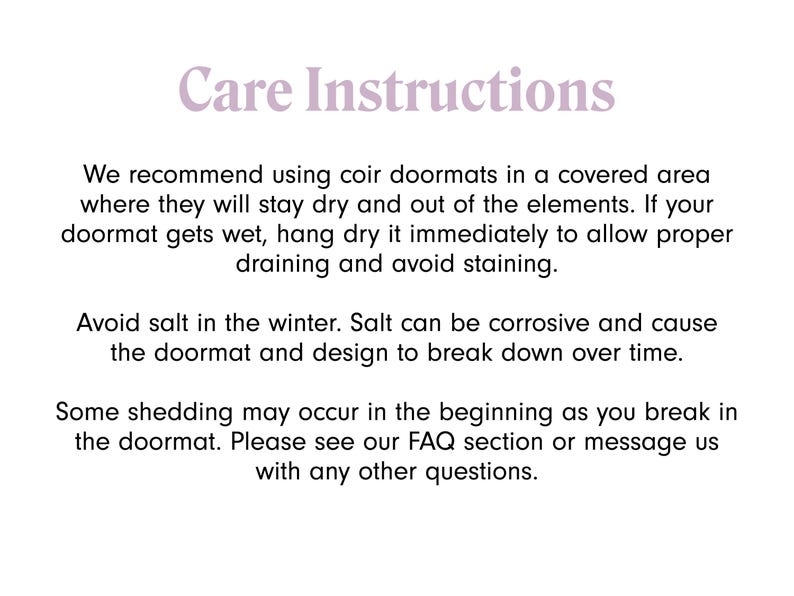 May include: Care instructions for coir doormats.  We recommend using coir doormats in a covered area where they will stay dry and out of the elements. If your doormat gets wet, hang dry it immediately to allow proper draining and avoid staining. Avoid salt in the winter. Salt can be corrosive and cause the doormat and design to break down over time. Some shedding may occur in the beginning as you break in the doormat. Please see our FAQ section or message us with any other questions.
