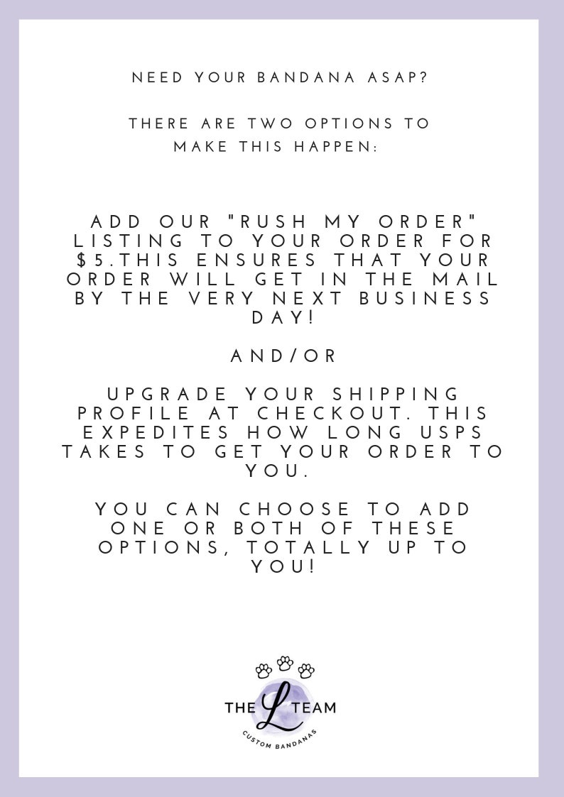 May include: Text on a white background with a purple logo at the bottom. The text reads: "Need your bandana ASAP? There are two options to make this happen: Add our "Rush My Order" listing to your order for $5. This ensures that your order will get in the mail by the very next business day! And/or Upgrade your shipping profile at checkout. This expedites how long USPS takes to get your order to you. You can choose to add one or both of these options, totally up to you!" The logo is a purple letter L with three paw prints above it. The text below the L reads: "The L Team Custom Bandanas"