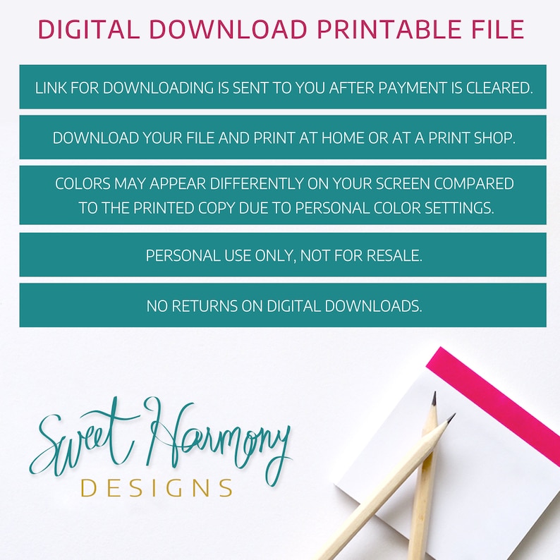 May include: Teal blue digital download printable file information with the text "DIGITAL DOWNLOAD PRINTABLE FILE" at the top. The text "LINK FOR DOWNLOADING IS SENT TO YOU AFTER PAYMENT IS CLEARED." is in the first teal blue box. The text "DOWNLOAD YOUR FILE AND PRINT AT HOME OR AT A PRINT SHOP." is in the second teal blue box. The text "COLORS MAY APPEAR DIFFERENTLY ON YOUR SCREEN COMPARED TO THE PRINTED COPY DUE TO PERSONAL COLOR SETTINGS." is in the third teal blue box. The text "PERSONAL USE ONLY, NOT FOR RESALE." is in the fourth teal blue box. The text "NO RETURNS ON DIGITAL DOWNLOADS." is in the fifth teal blue box. The text "Sweet Harmony DESIGNS" is in teal blue and gold lettering at the bottom of the image. Two wooden pencils are on a white sticky note with a pink stripe at the top.