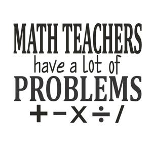 May include: Black and white text graphic that reads "MATH TEACHERS have a lot of PROBLEMS + - X ÷ /"