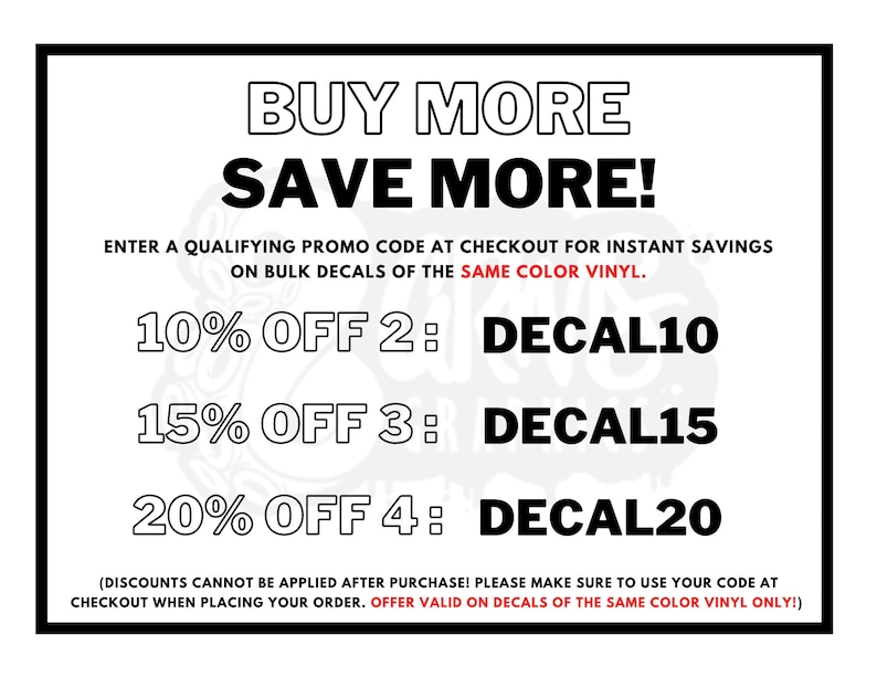 May include: A white and black graphic with the text "BUY MORE SAVE MORE!" and a discount code for bulk purchases of decals. The text reads "ENTER A QUALIFYING PROMO CODE AT CHECKOUT FOR INSTANT SAVINGS ON BULK DECALS OF THE SAME COLOR VINYL." The discount codes are: "10% OFF 2: DECAL10", "15% OFF 3: DECAL15", "20% OFF 4: DECAL20". The text at the bottom reads: "(DISCOUNTS CANNOT BE APPLIED AFTER PURCHASE! PLEASE MAKE SURE TO USE YOUR CODE AT CHECKOUT WHEN PLACING YOUR ORDER. OFFER VALID ON DECALS OF THE SAME COLOR VINYL ONLY!)"