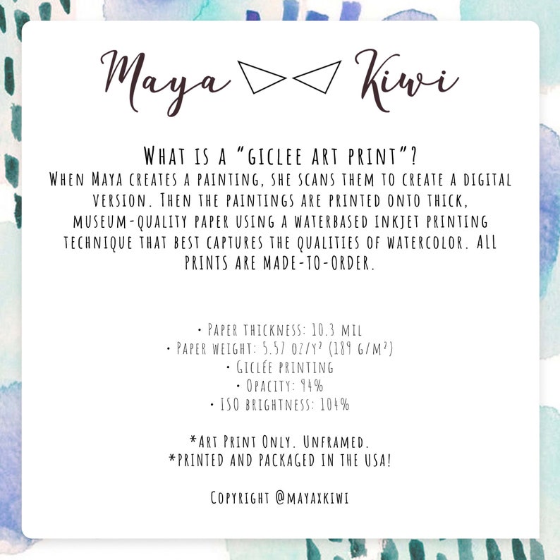 May include: A white background with blue watercolor accents. Text reads "Maya Kiwi" and "What is a "Giclee Art Print"?"  When Maya creates a painting, she scans them to create a digital version. Then the paintings are printed onto thick, museum-quality paper using a waterbased inkjet printing technique that best captures the qualities of watercolor. All prints are made-to-order.  Paper thickness: 10.3 mil. Paper weight: 5.57 oz/y&sup2; (189 g/m&sup2;). Giclee printing. Opacity: 94%. ISO Brightness: 104%. *Art print only. Unframed. *Printed and packaged in the USA! Copyright @Mayaxkiwi