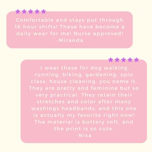 May include: Two pink rectangular customer review boxes with five purple stars each. The top box reads: Comfortable and stays put through 16 hour shifts! These have become a daily wear for me! Nurse approved! -Miranda. The bottom box reads: I wear these for dog walking, running, hiking, gardening, spin class, house cleaning, you name it. They are pretty and feminine but so very practical. They retain their stretches and color after many washings headbands, and this one is actually my favorite right now! The material is buttery soft, and the print is so cute. -Nisa