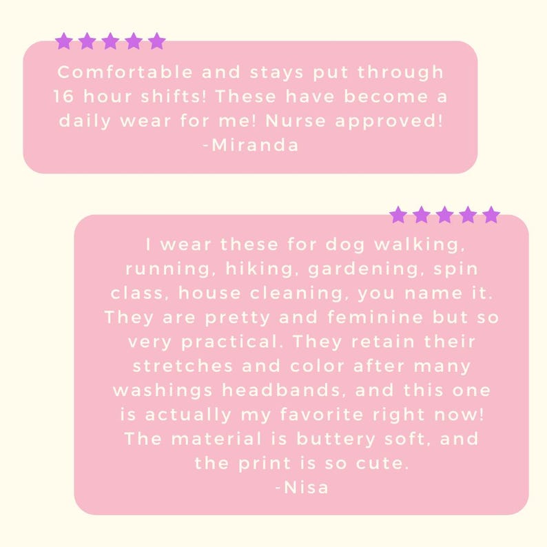 May include: Two pink rectangular customer review boxes with five purple stars each. The top box reads: Comfortable and stays put through 16 hour shifts! These have become a daily wear for me! Nurse approved! -Miranda. The bottom box reads: I wear these for dog walking, running, hiking, gardening, spin class, house cleaning, you name it. They are pretty and feminine but so very practical. They retain their stretches and color after many washings headbands, and this one is actually my favorite right now! The material is buttery soft, and the print is so cute. -Nisa