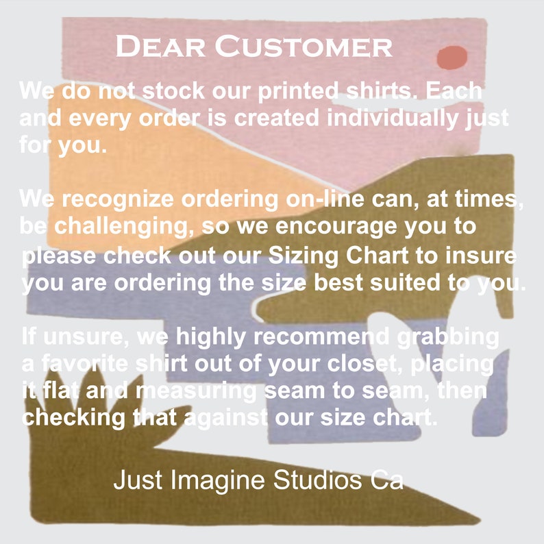 May include: A graphic with a colorful abstract background and text that reads "DEAR CUSTOMER" followed by a message about ordering custom printed shirts. The text reads: "We do not stock our printed shirts. Each and every order is created individually just for you. We recognize ordering on-line can, at times, be challenging, so we encourage you to please check out our Sizing Chart to insure you are ordering the size best suited to you. If unsure, we highly recommend grabbing a favorite shirt out of your closet, placing it flat and measuring seam to seam, then checking that against our size chart. Just Imagine Studios Ca"