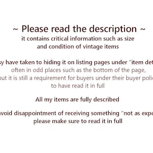May include: Text on a white background that reads: "~ Please read the description ~ it contains critical information such as size and condition of vintage items Etsy have taken to hiding it on listing pages under "item details" often in odd places such as the bottom of the page, but it is still a requirement for buyers under their buyer policy to have read it in full All my items are fully described To avoid disappointment of receiving something "not as expected" please make sure to read it in full"