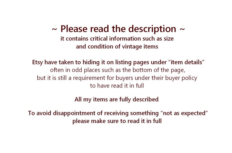 May include: Text on a white background that reads: "~ Please read the description ~ it contains critical information such as size and condition of vintage items Etsy have taken to hiding it on listing pages under "item details" often in odd places such as the bottom of the page, but it is still a requirement for buyers under their buyer policy to have read it in full All my items are fully described To avoid disappointment of receiving something "not as expected" please make sure to read it in full"