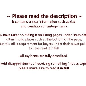 May include: A white informational graphic with dark brown text that reads: ~ Please read the description ~ it contains critical information such as size and condition of vintage items. Etsy have taken to hiding it on listing pages under item details.