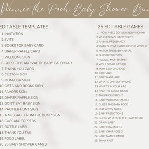 May include: A printable Winnie the Pooh themed baby shower bundle with 20 editable templates and 25 editable games. The templates include invitations, evites, books for baby cards, diaper raffle cards, welcome signs, guess the arrival of baby calendars, thank you cards, custom signs, mom-osa signs, gifts and books signs, favours signs, diaper raffle signs, don't say baby signs, pacifier hunt signs, a message from the bump signs, cupcake toppers, bottle labels, thank you tags, food labels, and 25 baby shower games. The games include how well do you know mommy, who knows daddy best, animal pregnancy, baby shower around the world, match the baby animal, nursery rhymes, would mum rather, would dad rather, mum said-dad said, baby abc, baby name abc, what's on your phone, what's in your bag, find the guest bingo, the price is right, baby word scramble, guess the baby food, old wives' tales, baby predictions, guess what's in the diaper bag, draw baby, baby charades 1, baby charades 2, baby name combo, and think fast.