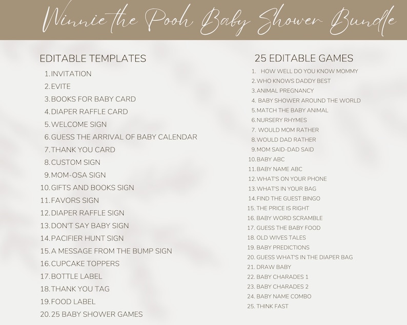 May include: A printable Winnie the Pooh themed baby shower bundle with 20 editable templates and 25 editable games. The templates include invitations, evites, books for baby cards, diaper raffle cards, welcome signs, guess the arrival of baby calendars, thank you cards, custom signs, mom-osa signs, gifts and books signs, favours signs, diaper raffle signs, don't say baby signs, pacifier hunt signs, a message from the bump signs, cupcake toppers, bottle labels, thank you tags, food labels, and 25 baby shower games. The games include how well do you know mommy, who knows daddy best, animal pregnancy, baby shower around the world, match the baby animal, nursery rhymes, would mum rather, would dad rather, mum said-dad said, baby abc, baby name abc, what's on your phone, what's in your bag, find the guest bingo, the price is right, baby word scramble, guess the baby food, old wives' tales, baby predictions, guess what's in the diaper bag, draw baby, baby charades 1, baby charades 2, baby name combo, and think fast.