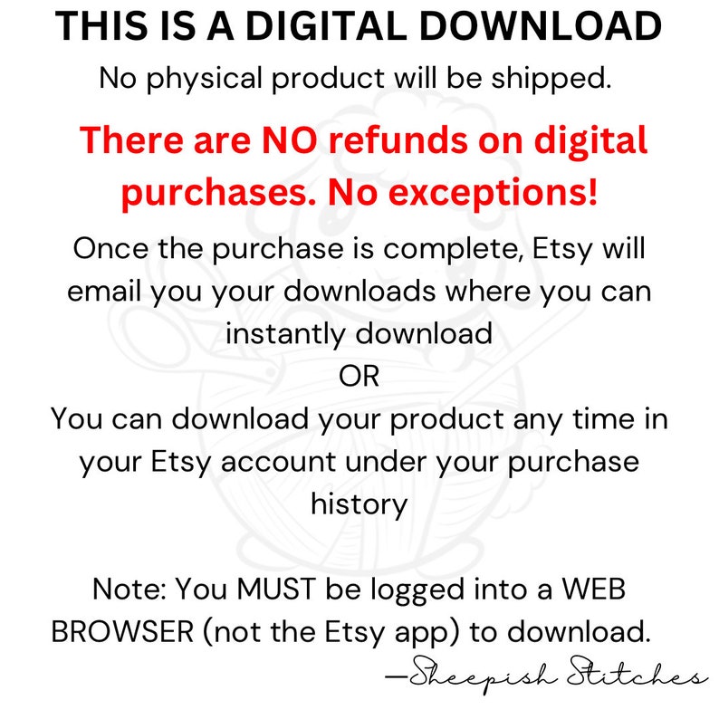 May include: Text on a white background with a decorative image of yarn and scissors. The text reads: "THIS IS A DIGITAL DOWNLOAD. No physical product will be shipped. There are NO refunds on digital purchases. No exceptions! Once the purchase is complete, Etsy will email you your downloads where you can instantly download OR You can download your product any time in your Etsy account under your purchase history Note: You MUST be logged into a WEB BROWSER (not the Etsy app) to download. -Sheepish Stitches"