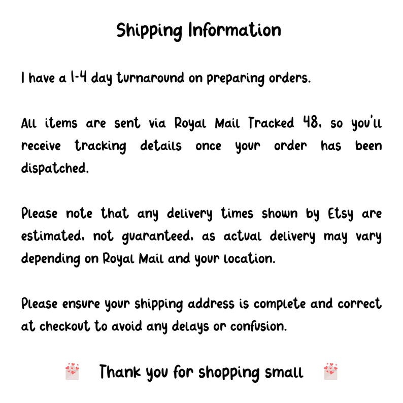 May include: A white informational graphic with black text that reads: Shipping Information, I have a 1-4 day turnaround on preparing orders, All items are sent via Royal Mail Tracked 48, Please note that any delivery times shown by Etsy are estimated, Please ensure your shipping address is complete and correct at checkout to avoid any delays or confusion, Thank you for shopping small.