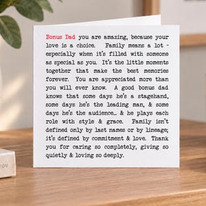May include: A square white greeting card featuring black typewriter-style text that reads: Bonus Dad you are amazing, because your love is a choice. Family means a lot - especially when it's filled with someone as special as you. It's the little moments together that make the best memories forever. You are appreciated more than you will ever know. A good bonus dad knows that some days he's a stagehand, some days he's the leading man, & some days he's the audience... & he plays each role with style & grace. Family isn't defined only by last names or by lineage; it's defined by commitment & love. Thank you for caring so completely, giving so quietly & loving so deeply.