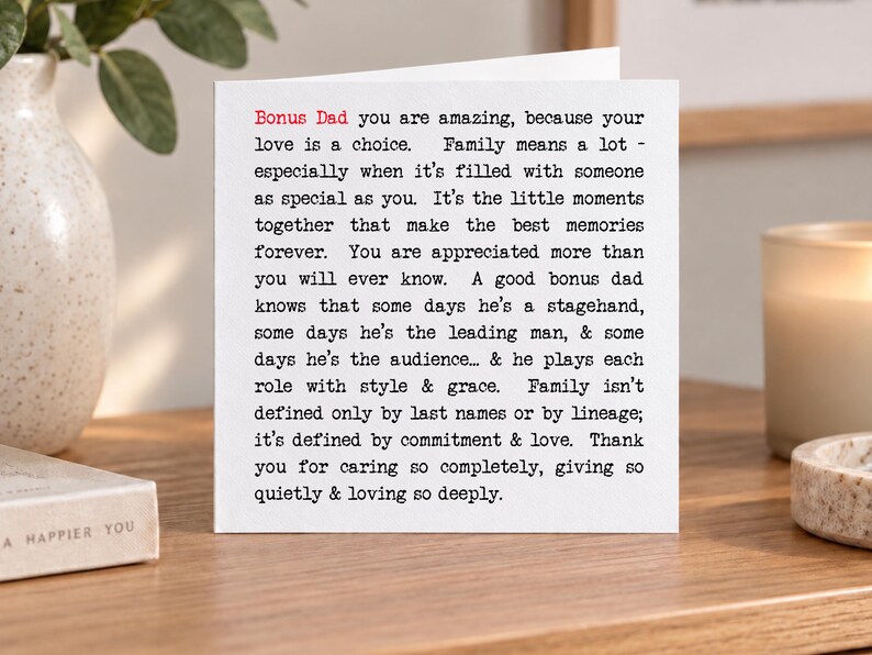 May include: A square white greeting card featuring black typewriter-style text that reads: Bonus Dad you are amazing, because your love is a choice. Family means a lot - especially when it's filled with someone as special as you. It's the little moments together that make the best memories forever. You are appreciated more than you will ever know. A good bonus dad knows that some days he's a stagehand, some days he's the leading man, & some days he's the audience... & he plays each role with style & grace. Family isn't defined only by last names or by lineage; it's defined by commitment & love. Thank you for caring so completely, giving so quietly & loving so deeply.