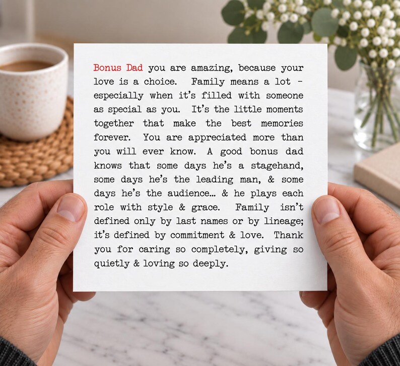 May include: A square white greeting card featuring black typewriter-style text that reads: Bonus Dad you are amazing, because your love is a choice. Family means a lot - especially when it's filled with someone as special as you. It's the little moments together that make the best memories forever. You are appreciated more than you will ever know. A good bonus dad knows that some days he's a stagehand, some days he's the leading man, & some days he's the audience... & he plays each role with style & grace. Family isn't defined only by last names or by lineage; it's defined by commitment & love. Thank you for caring so completely, giving so quietly & loving so deeply.
