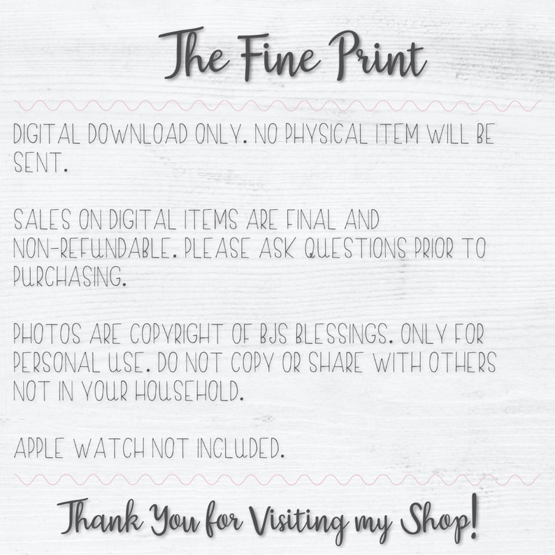 K&ouml;nnte beinhalten: Text auf einem wei&szlig;en Holzgrund mit rosa Wellenlinien. Der Text lautet "The Fine Print" in Schwarz. Der Text darunter lautet "DIGITAL DOWNLOAD ONLY. NO PHYSICAL ITEM WILL BE SENT. SALES ON DIGITAL ITEMS ARE FINAL AND NON-REFUNDABLE. PLEASE ASK QUESTIONS PRIOR TO PURCHASING. PHOTOS ARE COPYRIGHT OF BJS BLESSINGS. ONLY FOR PERSONAL USE. DO NOT COPY OR SHARE WITH OTHERS NOT IN YOUR HOUSEHOLD. APPLE WATCH NOT INCLUDED. Thank You for Visiting my Shop!"