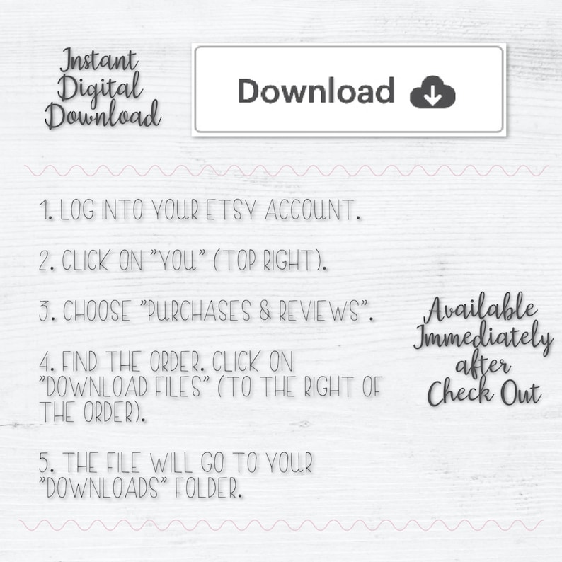 K&ouml;nnte beinhalten: Ein wei&szlig;er Hintergrund mit einer rosa Wellenlinie oben und unten. Der Text "Instant Digital Download" ist in schwarzer Schrift. Der Text "Download" befindet sich in einem grauen Feld mit einem nach unten zeigenden Pfeil. Der Text "Available Immediately after Check Out" ist in schwarzer Schrift. Der Text "1. LOG INTO YOUR ETSY ACCOUNT. 2. CLICK ON "YOU" (TOP RIGHT). 3. CHOOSE "PURCHASES & REVIEWS". 4. FIND THE ORDER. CLICK ON "DOWNLOAD FILES" (TO THE RIGHT OF THE ORDER). 5. THE FILE WILL GO TO YOUR "DOWNLOADS" FOLDER." ist in schwarzer Schrift.