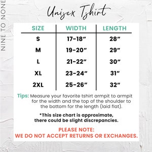 May include: Unisex t-shirt size chart with measurements in inches for width and length. Sizes include S, M, L, XL, and 2XL.  Tips: Measure your favorite t-shirt armpit to armpit for the width and the top of the shoulder to the bottom for the length (laid flat). *This size chart is approximate, there could be slight discrepancies. PLEASE NOTE: WE DO NOT ACCEPT RETURNS OR EXCHANGES.