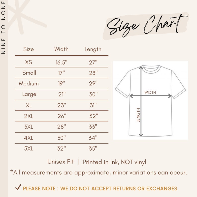 May include: Size chart for a t-shirt with measurements in inches for width and length. Sizes include XS, Small, Medium, Large, XL, 2XL, 3XL, 4XL, and 5XL. The chart also includes a diagram of a t-shirt with the words "WIDTH" and "LENGTH" labeled. The text at the bottom of the chart reads "Unisex Fit | Printed in ink, NOT vinyl *All measurements are approximate, minor variations can occur. PLEASE NOTE: WE DO NOT ACCEPT RETURNS OR EXCHANGES"