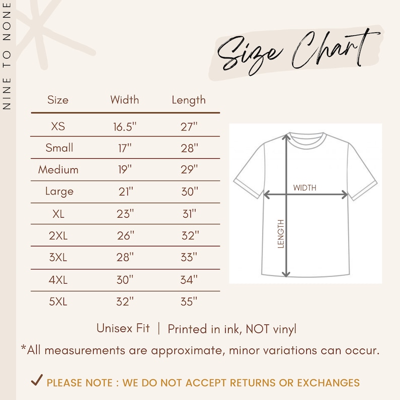 May include: Size chart for a t-shirt with measurements in inches for width and length. Sizes include XS, Small, Medium, Large, XL, 2XL, 3XL, 4XL, and 5XL. The chart also includes a diagram of a t-shirt with labels for width and length. The text "Unisex Fit | Printed in ink, NOT vinyl" is below the chart. The text "*All measurements are approximate, minor variations can occur." is below the text. The text "PLEASE NOTE: WE DO NOT ACCEPT RETURNS OR EXCHANGES" is at the bottom of the chart.
