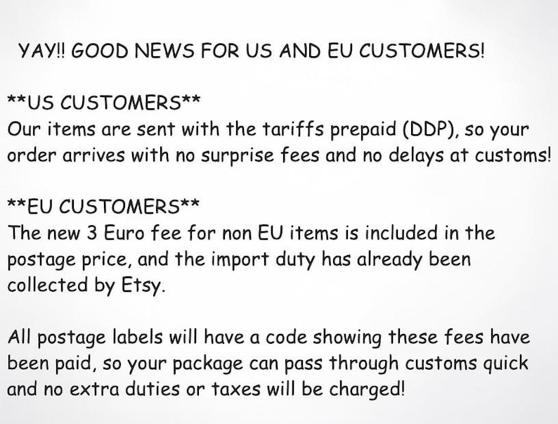 May include: A white informational graphic with black text stating: YAY!! GOOD NEWS FOR US AND EU CUSTOMERS! US CUSTOMERS: Our items are sent with the tariffs prepaid (DDP), so your order arrives with no surprise fees and no delays at customs!