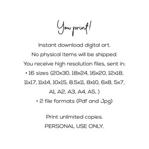 Peut inclure: Texte sur fond blanc qui indique "You print!" T&eacute;l&eacute;chargement instantan&eacute; d'art num&eacute;rique. Aucun article physique ne sera exp&eacute;di&eacute;. Vous recevez des fichiers haute r&eacute;solution, envoy&eacute;s dans : &bull; 16 tailles (20x30, 18x24, 16x20, 12x18, 11x17, 11x14, 10x15, 8.5x11, 8x10, 6x8, 5x7, A1, A2, A3, A4, A5, ) &bull; 2 formats de fichiers (Pdf et Jpg) Imprimez un nombre illimit&eacute; de copies. USAGE PERSONNEL UNIQUEMENT.