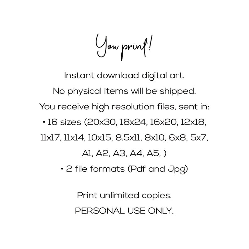 Peut inclure: Texte sur fond blanc qui indique "You print!" T&eacute;l&eacute;chargement instantan&eacute; d'art num&eacute;rique. Aucun article physique ne sera exp&eacute;di&eacute;. Vous recevez des fichiers haute r&eacute;solution, envoy&eacute;s dans : &bull; 16 tailles (20x30, 18x24, 16x20, 12x18, 11x17, 11x14, 10x15, 8.5x11, 8x10, 6x8, 5x7, A1, A2, A3, A4, A5, ) &bull; 2 formats de fichiers (Pdf et Jpg) Imprimez un nombre illimit&eacute; de copies. USAGE PERSONNEL UNIQUEMENT.