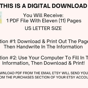 May include: A digital download for an eleven-page printable PDF document. The document is US Letter size and can be printed and filled out by hand or on a computer. The text on the image reads: "This is a digital download. You will receive: 1 PDF file with eleven (11) pages. US Letter size. Option #1: Download & print out the pages, then handwrite in the information. Option #2: Use your computer to fill in the information, then download & print! Download PDF from the email Etsy will send you or from the purchases section of your Etsy account."