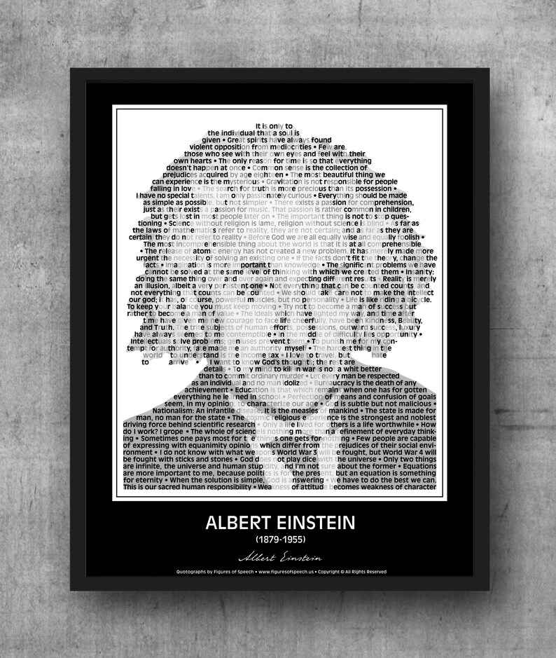 May include: Black and white typography art print featuring a portrait of Albert Einstein. The print includes a quote from Einstein: "It is only to the individual that a soul is given. Great spirits have always found violent opposition from mediocrities. Few are those who see with their own eyes and feel with their own hearts. The only reason for time is so that everything doesn't happen at once. Common sense is the collection of prejudices acquired by age eighteen. The most beautiful thing we can experience is the mysterious. Gravitation is not responsible for people falling in love. The search for truth is more precious than its possession."